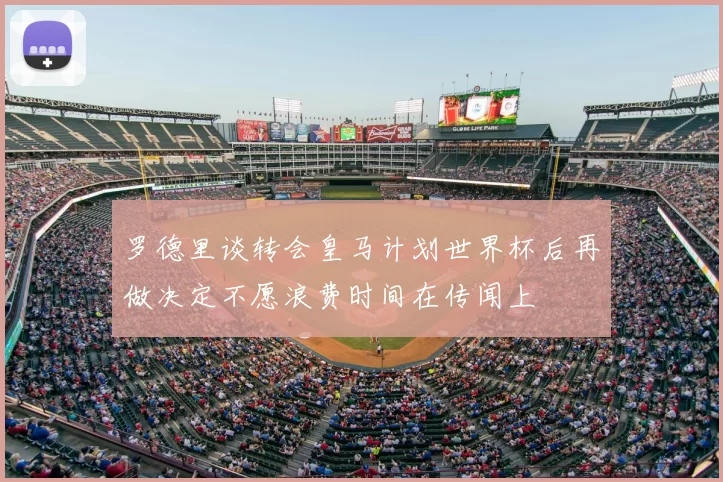 罗德里谈转会皇马计划世界杯后再做决定不愿浪费时间在传闻上