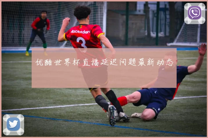 优酷世界杯直播延迟问题最新动态
