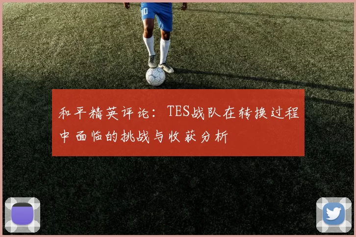 和平精英评论：TES战队在转换过程中面临的挑战与收获分析