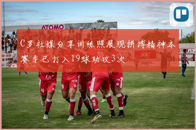 C罗社媒分享训练照展现拼搏精神本赛季已打入19球助攻3次