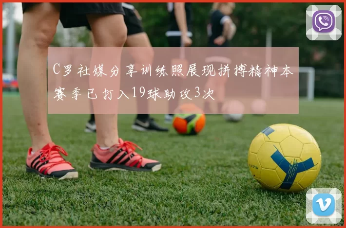 C罗社媒分享训练照展现拼搏精神本赛季已打入19球助攻3次