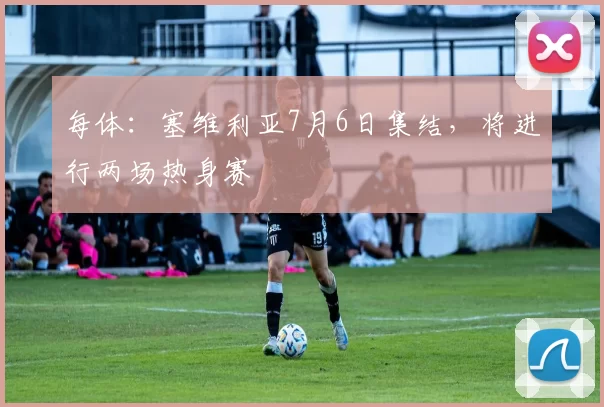 每体：塞维利亚7月6日集结，将进行两场热身赛