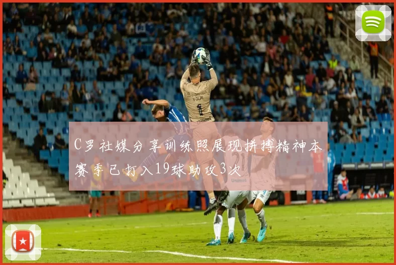 C罗社媒分享训练照展现拼搏精神本赛季已打入19球助攻3次