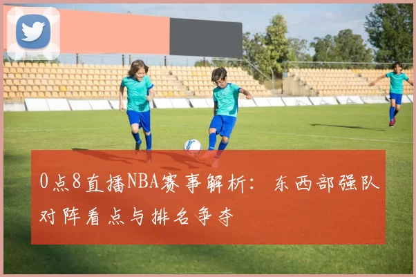 0点8直播NBA赛事解析：东西部强队对阵看点与排名争夺