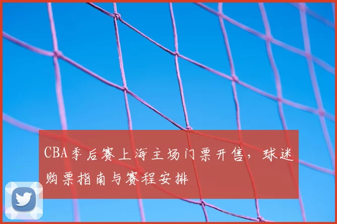 CBA季后赛上海主场门票开售，球迷购票指南与赛程安排