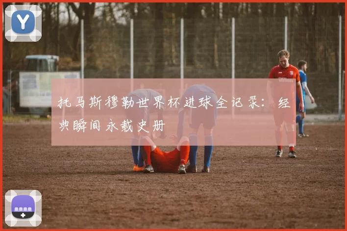 托马斯穆勒世界杯进球全记录：经典瞬间永载史册