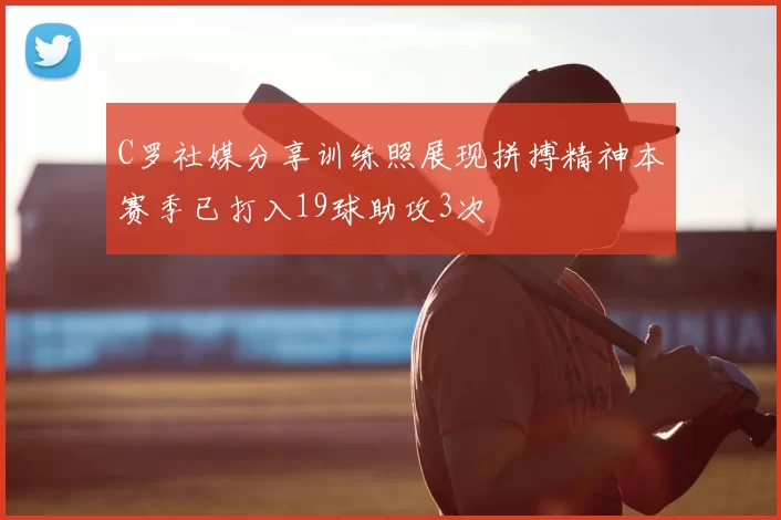 C罗社媒分享训练照展现拼搏精神本赛季已打入19球助攻3次