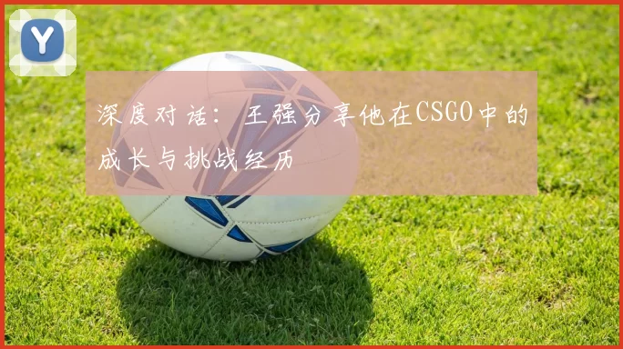 深度对话:王强分享他在CSGO中的成长与挑战经历