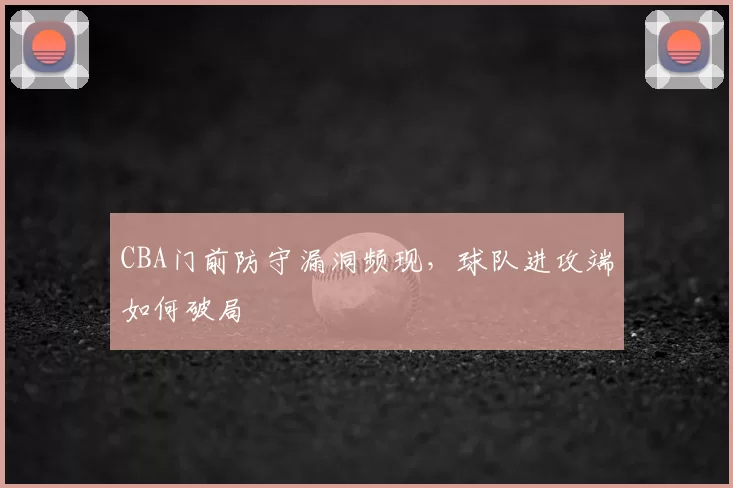 CBA门前防守漏洞频现，球队进攻端如何破局
