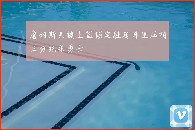 詹姆斯关键上篮锁定胜局库里压哨三分绝杀勇士