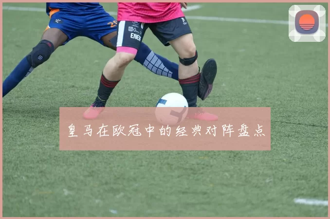 皇马在欧冠中的经典对阵盘点