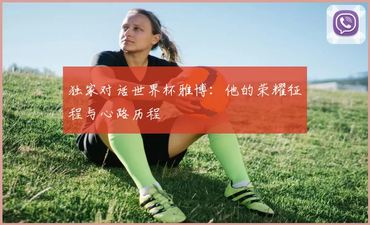 独家对话世界杯雅博:他的荣耀征程与心路历程