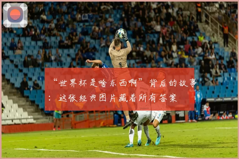“世界杯是啥东西啊”背后的故事:这张经典图片藏着所有答案