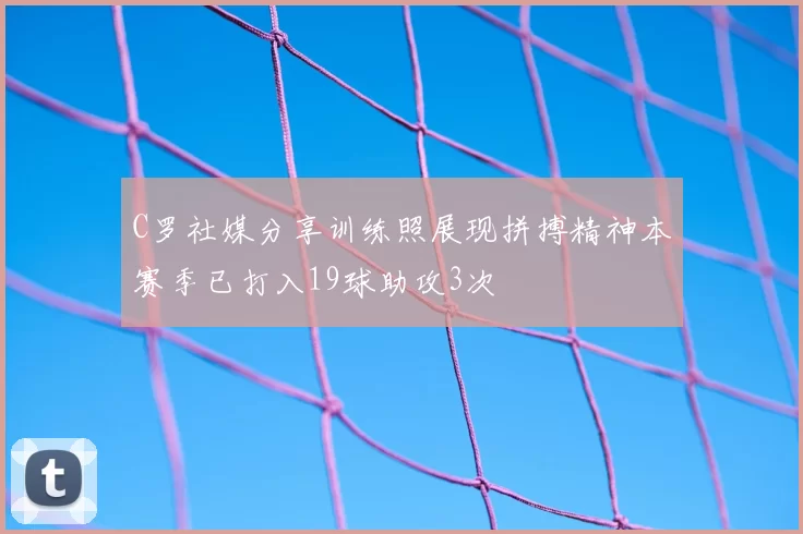 C罗社媒分享训练照展现拼搏精神本赛季已打入19球助攻3次
