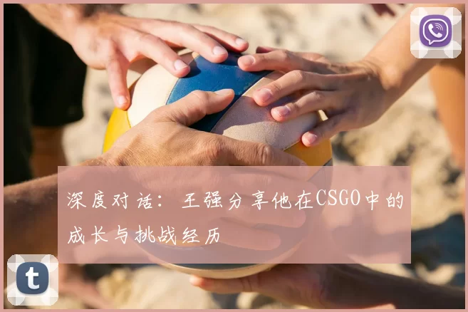 深度对话：王强分享他在CSGO中的成长与挑战经历