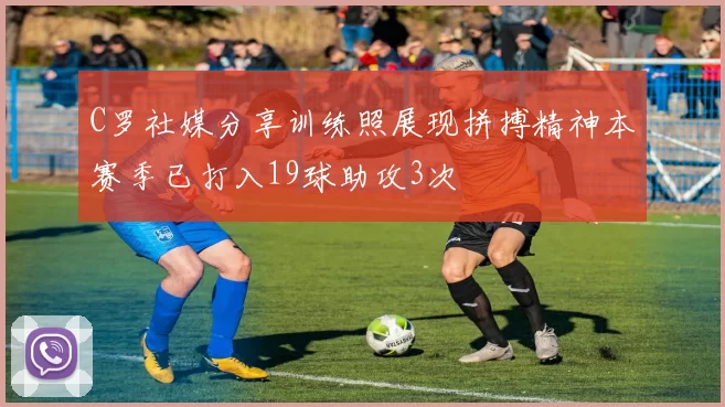 C罗社媒分享训练照展现拼搏精神本赛季已打入19球助攻3次