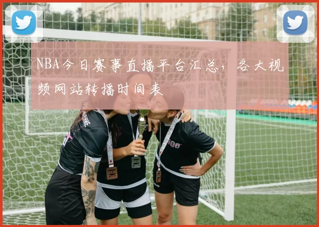 NBA今日赛事直播平台汇总，各大视频网站转播时间表