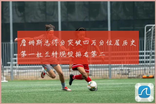 詹姆斯总得分突破四万分位居历史第一杜兰特现役排名第二