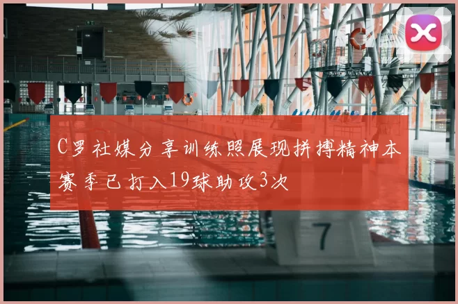 C罗社媒分享训练照展现拼搏精神本赛季已打入19球助攻3次