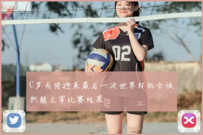 C罗或将迎来最后一次世界杯机会依然能主宰比赛结果