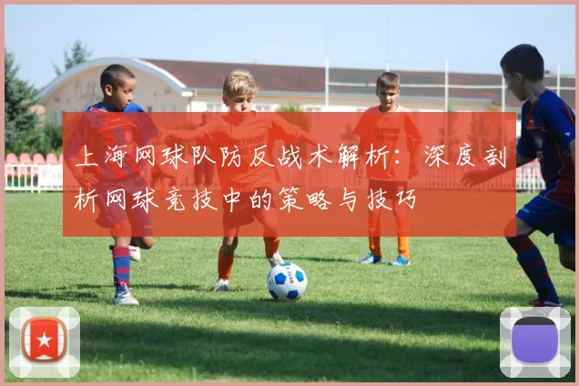 上海网球队防反战术解析：深度剖析网球竞技中的策略与技巧