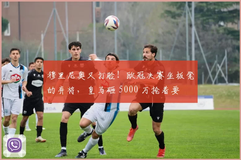 穆里尼奥又打脸！欧冠决赛坐板凳的弃将，皇马砸 5000 万抢着要