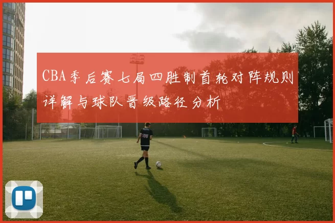 CBA季后赛七局四胜制首轮对阵规则详解与球队晋级路径分析