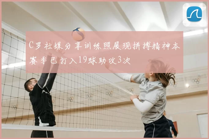 C罗社媒分享训练照展现拼搏精神本赛季已打入19球助攻3次