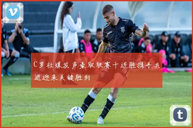 C罗社媒发声豪取联赛十连胜携手共进迎来关键胜利