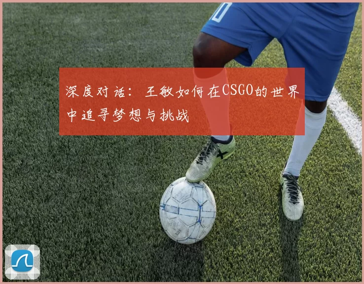 深度对话:王敏如何在CSGO的世界中追寻梦想与挑战