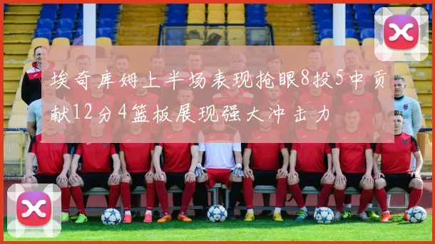 埃奇库姆上半场表现抢眼8投5中贡献12分4篮板展现强大冲击力
