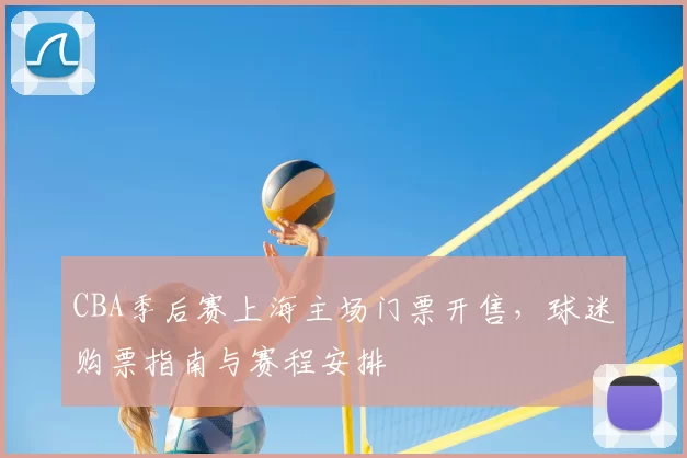 CBA季后赛上海主场门票开售，球迷购票指南与赛程安排