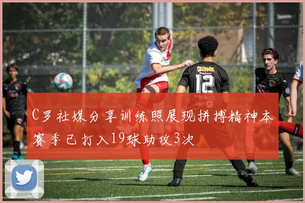 C罗社媒分享训练照展现拼搏精神本赛季已打入19球助攻3次