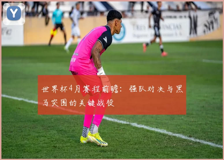 世界杯4月赛程前瞻:强队对决与黑马突围的关键战役