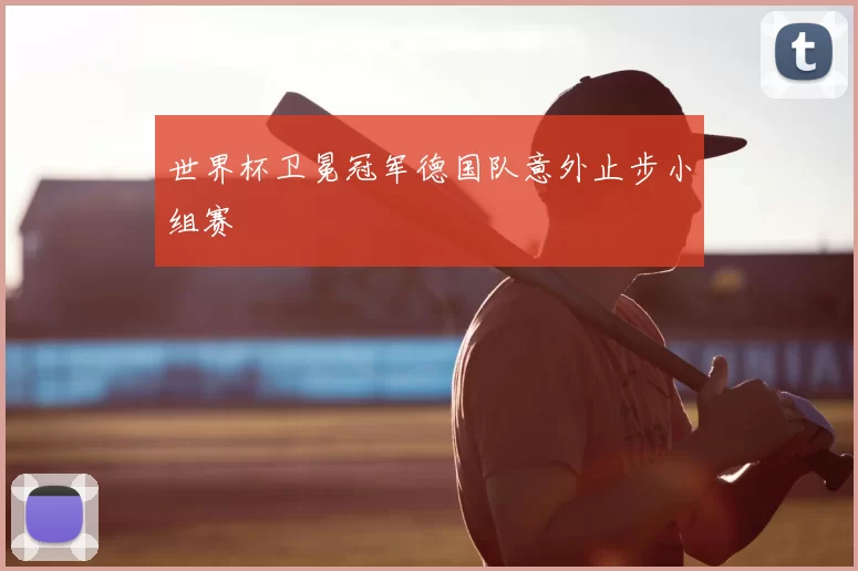世界杯卫冕冠军德国队意外止步小组赛