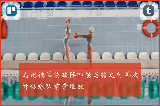 恩比德因伤缺阵四场后将进行再次评估球队前景堪忧