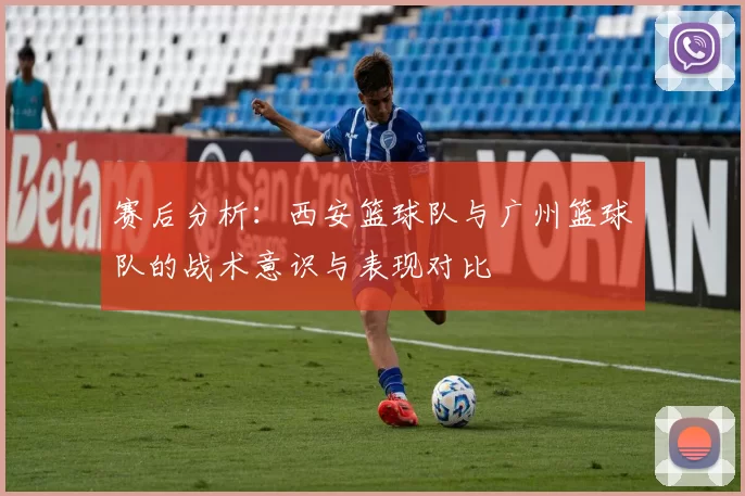 赛后分析：西安篮球队与广州篮球队的战术意识与表现对比