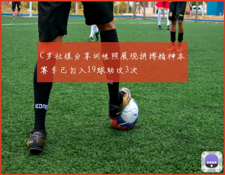 C罗社媒分享训练照展现拼搏精神本赛季已打入19球助攻3次