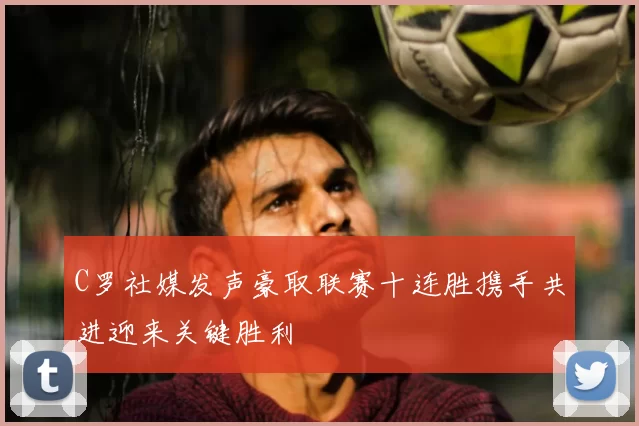 C罗社媒发声豪取联赛十连胜携手共进迎来关键胜利