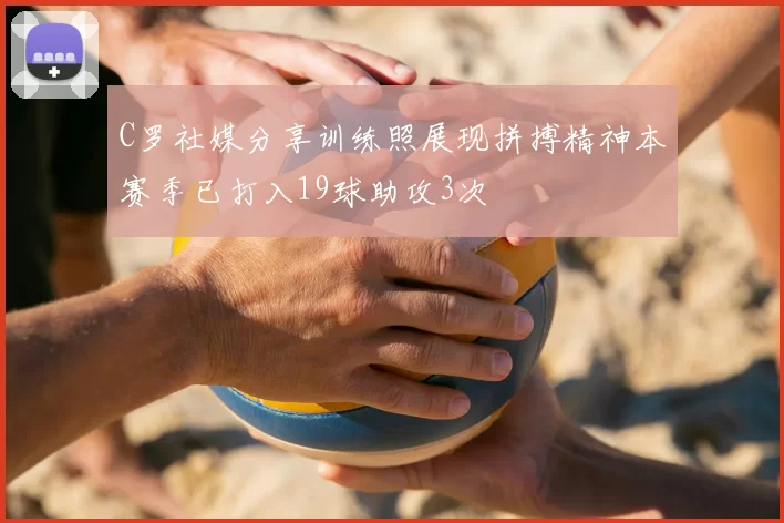 C罗社媒分享训练照展现拼搏精神本赛季已打入19球助攻3次