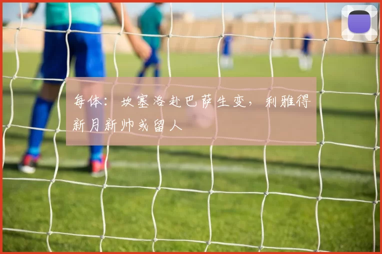 每体：坎塞洛赴巴萨生变，利雅得新月新帅或留人
