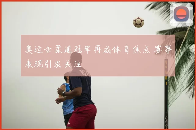 奥运会柔道冠军再成体育焦点 赛事表现引发关注
