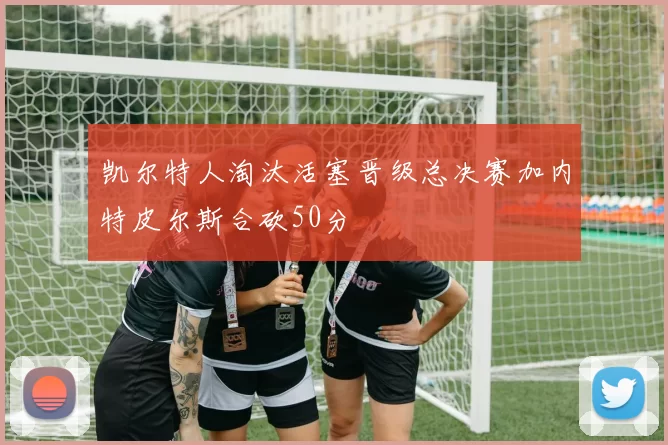 凯尔特人淘汰活塞晋级总决赛加内特皮尔斯合砍50分