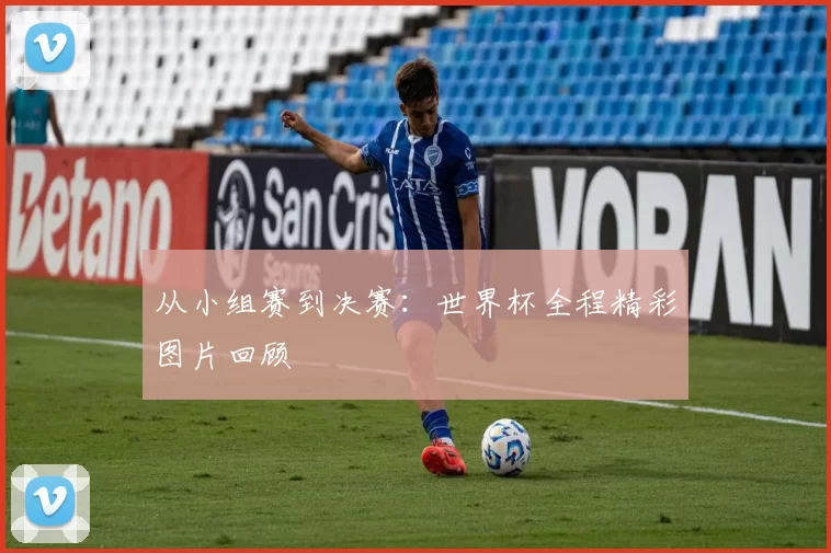 从小组赛到决赛：世界杯全程精彩图片回顾
