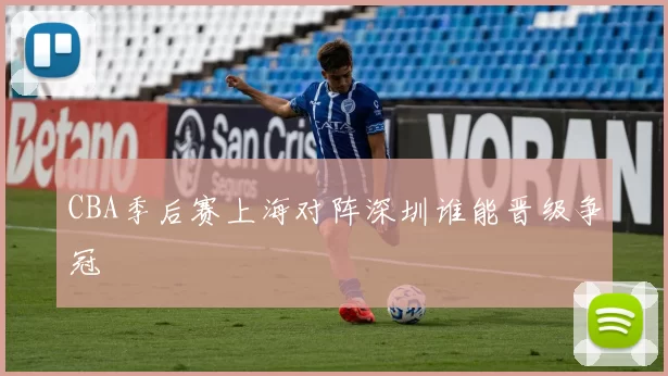 CBA季后赛上海对阵深圳谁能晋级争冠