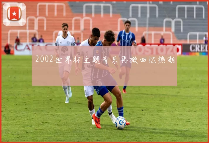 2002世界杯主题音乐再掀回忆热潮