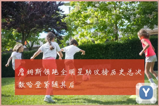 詹姆斯领跑全明星助攻榜历史总次数哈登紧随其后