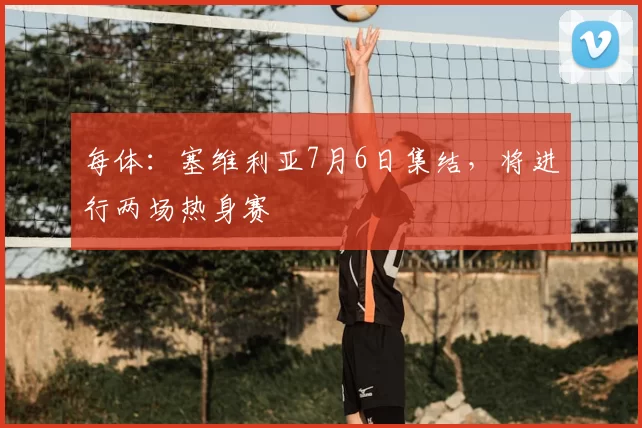 每体：塞维利亚7月6日集结，将进行两场热身赛