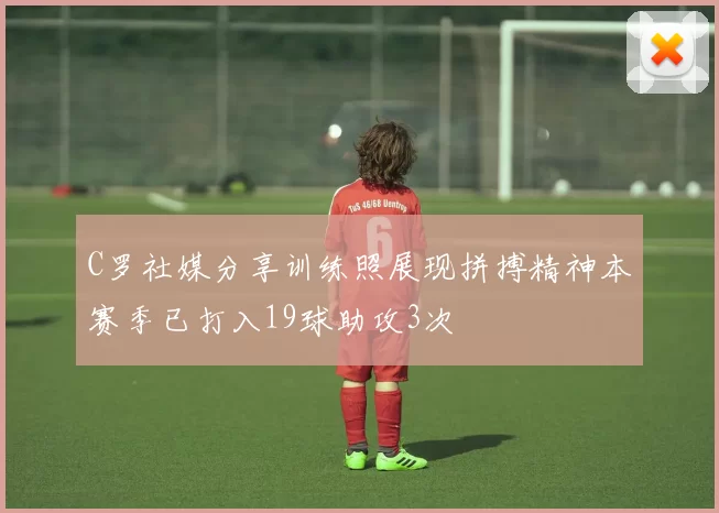 C罗社媒分享训练照展现拼搏精神本赛季已打入19球助攻3次