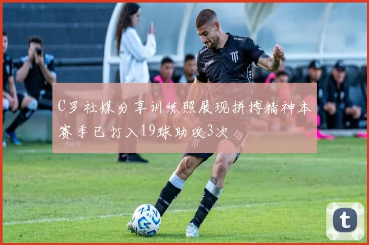 C罗社媒分享训练照展现拼搏精神本赛季已打入19球助攻3次